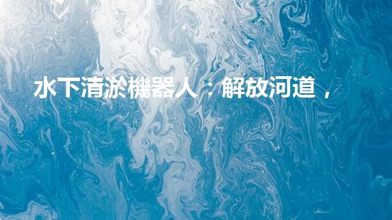 水下清淤機器人：解放河道，拯救水域！